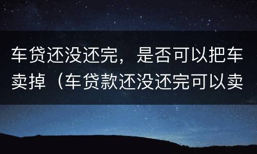 车贷还没还完，是否可以把车卖掉（车贷款还没还完可以卖吗）
