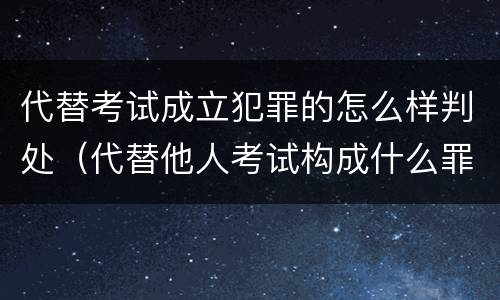 代替考试成立犯罪的怎么样判处（代替他人考试构成什么罪）