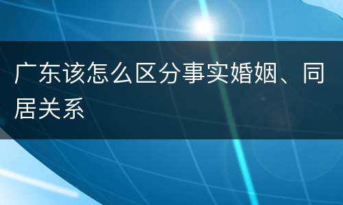 广东该怎么区分事实婚姻、同居关系