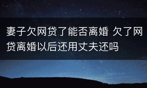 妻子欠网贷了能否离婚 欠了网贷离婚以后还用丈夫还吗