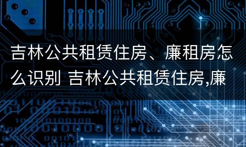 吉林公共租赁住房、廉租房怎么识别 吉林公共租赁住房,廉租房怎么识别的