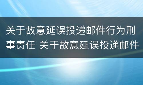 关于故意延误投递邮件行为刑事责任 关于故意延误投递邮件行为刑事责任的规定