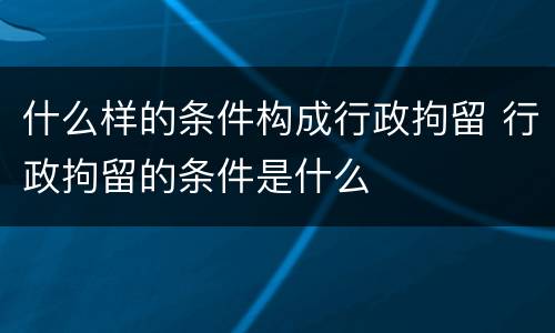 什么样的条件构成行政拘留 行政拘留的条件是什么