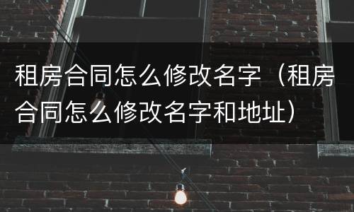 租房合同怎么修改名字（租房合同怎么修改名字和地址）