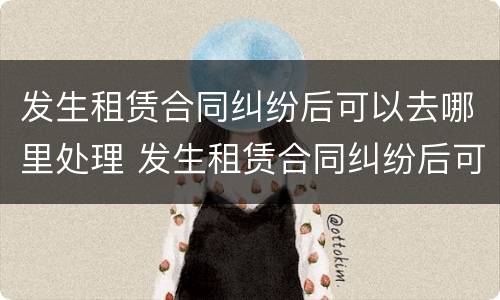 发生租赁合同纠纷后可以去哪里处理 发生租赁合同纠纷后可以去哪里处理呢