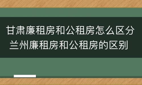 甘肃廉租房和公租房怎么区分 兰州廉租房和公租房的区别