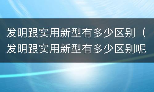 发明跟实用新型有多少区别（发明跟实用新型有多少区别呢）