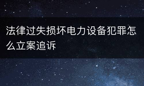 法律过失损坏电力设备犯罪怎么立案追诉