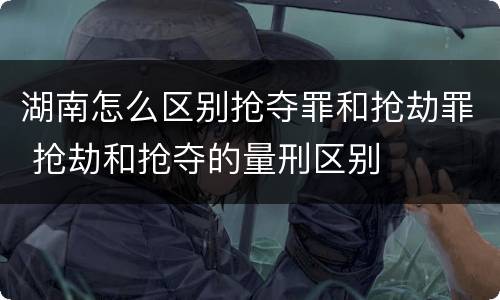 湖南怎么区别抢夺罪和抢劫罪 抢劫和抢夺的量刑区别