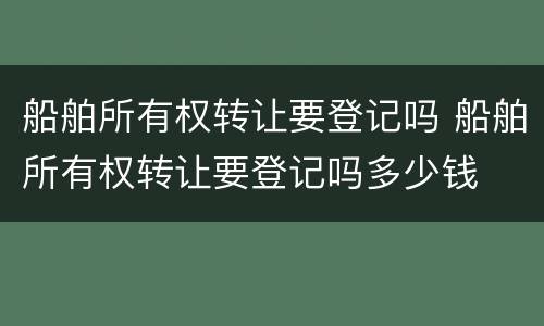 船舶所有权转让要登记吗 船舶所有权转让要登记吗多少钱