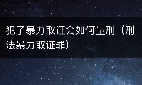 犯了暴力取证会如何量刑（刑法暴力取证罪）