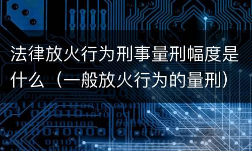 法律放火行为刑事量刑幅度是什么（一般放火行为的量刑）