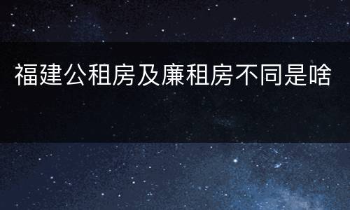 福建公租房及廉租房不同是啥