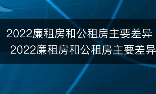 2022廉租房和公租房主要差异 2022廉租房和公租房主要差异是什么