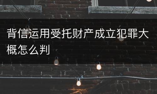 背信运用受托财产成立犯罪大概怎么判