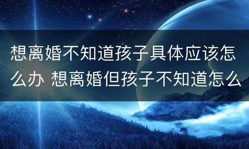 想离婚不知道孩子具体应该怎么办 想离婚但孩子不知道怎么办