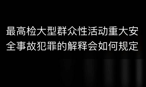 最高检大型群众性活动重大安全事故犯罪的解释会如何规定