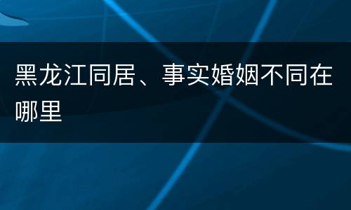 黑龙江同居、事实婚姻不同在哪里