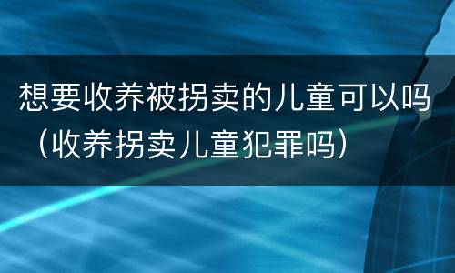 想要收养被拐卖的儿童可以吗（收养拐卖儿童犯罪吗）