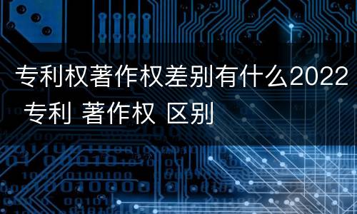 专利权著作权差别有什么2022 专利 著作权 区别