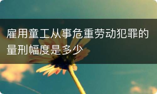 雇用童工从事危重劳动犯罪的量刑幅度是多少