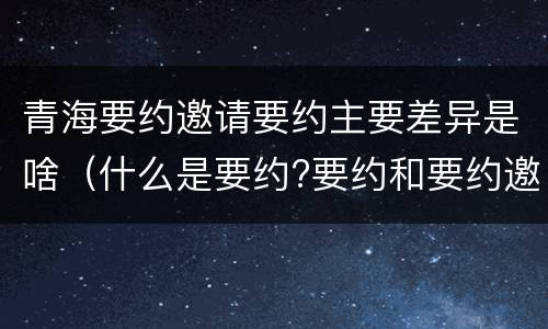 青海要约邀请要约主要差异是啥（什么是要约?要约和要约邀请有何区别?）