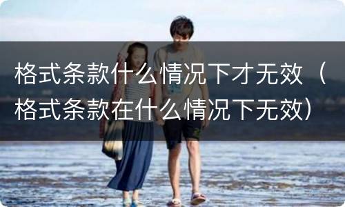 格式条款什么情况下才无效（格式条款在什么情况下无效）