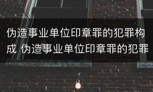 伪造事业单位印章罪的犯罪构成 伪造事业单位印章罪的犯罪构成