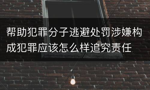 帮助犯罪分子逃避处罚涉嫌构成犯罪应该怎么样追究责任