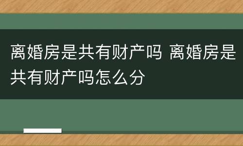 离婚房是共有财产吗 离婚房是共有财产吗怎么分