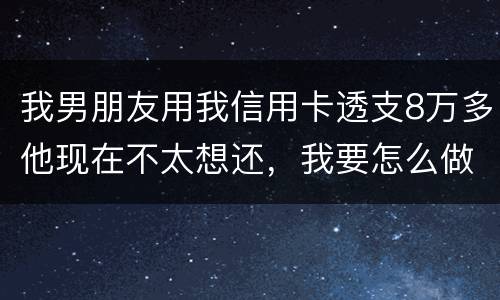 我男朋友用我信用卡透支8万多他现在不太想还，我要怎么做