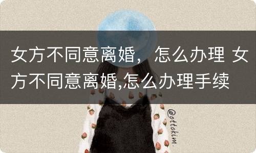 女方不同意离婚，怎么办理 女方不同意离婚,怎么办理手续