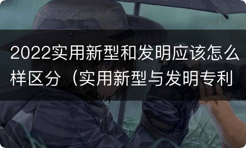 2022实用新型和发明应该怎么样区分（实用新型与发明专利的区别有哪些）