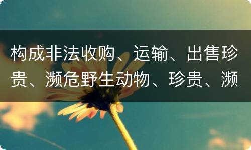 构成非法收购、运输、出售珍贵、濒危野生动物、珍贵、濒危野生动物制品罪的条件有哪些