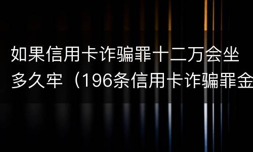 如果信用卡诈骗罪十二万会坐多久牢（196条信用卡诈骗罪金额）