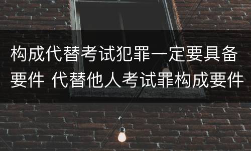 构成代替考试犯罪一定要具备要件 代替他人考试罪构成要件