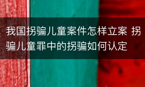 我国拐骗儿童案件怎样立案 拐骗儿童罪中的拐骗如何认定
