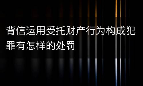 背信运用受托财产行为构成犯罪有怎样的处罚