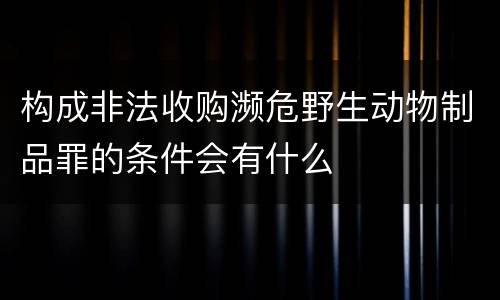 构成非法收购濒危野生动物制品罪的条件会有什么