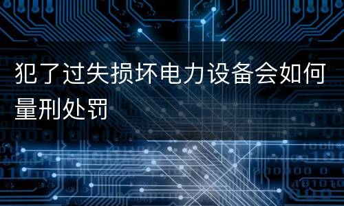 犯了过失损坏电力设备会如何量刑处罚