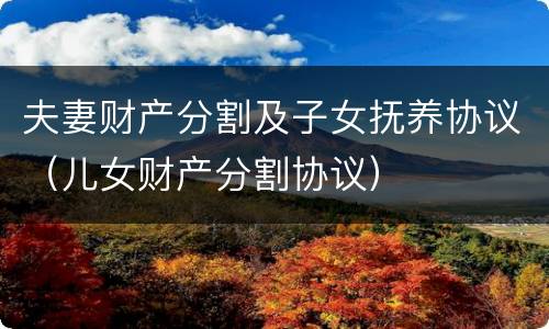 夫妻财产分割及子女抚养协议（儿女财产分割协议）