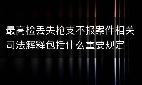 最高检丢失枪支不报案件相关司法解释包括什么重要规定