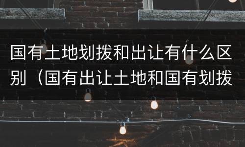 国有土地划拨和出让有什么区别（国有出让土地和国有划拨土地有什么区别）
