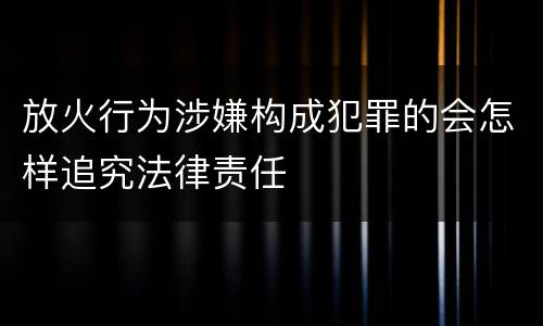 放火行为涉嫌构成犯罪的会怎样追究法律责任