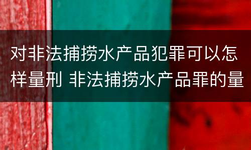对非法捕捞水产品犯罪可以怎样量刑 非法捕捞水产品罪的量刑