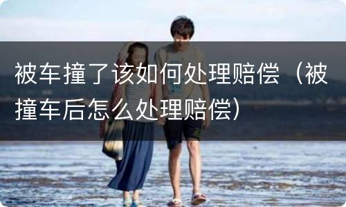 被车撞了该如何处理赔偿（被撞车后怎么处理赔偿）