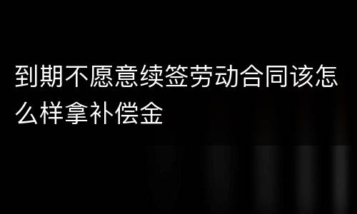 到期不愿意续签劳动合同该怎么样拿补偿金