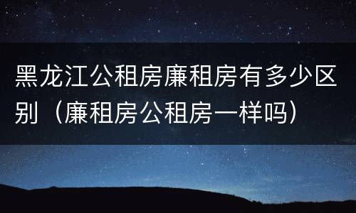 黑龙江公租房廉租房有多少区别（廉租房公租房一样吗）