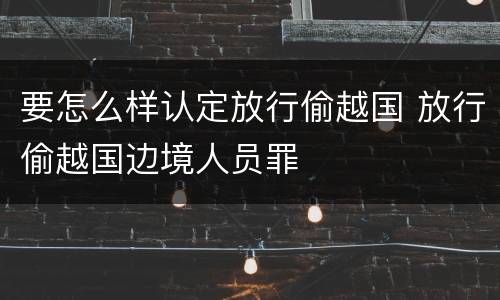 要怎么样认定放行偷越国 放行偷越国边境人员罪