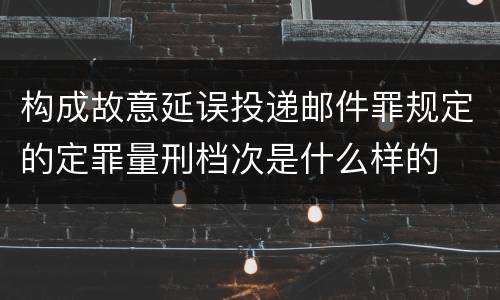 构成故意延误投递邮件罪规定的定罪量刑档次是什么样的